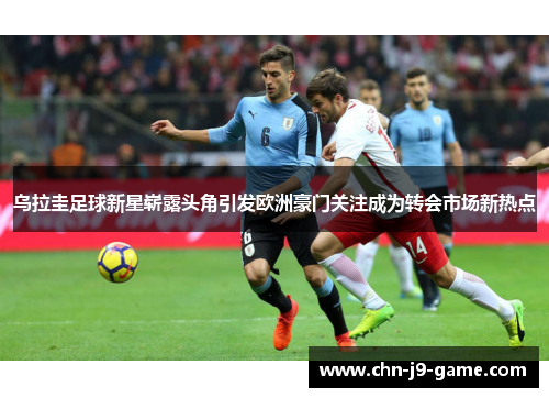 乌拉圭足球新星崭露头角引发欧洲豪门关注成为转会市场新热点 乌拉圭足球新星崭露头角引发欧洲豪门关注成为转会市场新热点