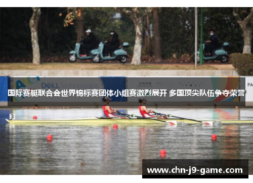 国际赛艇联合会世界锦标赛团体小组赛激烈展开 多国顶尖队伍争夺荣誉 国际赛艇联合会世界锦标赛团体小组赛激烈展开 多国顶尖队伍争夺荣誉