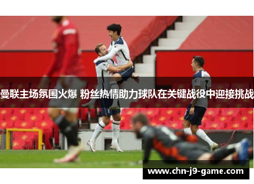 曼联主场氛围火爆 粉丝热情助力球队在关键战役中迎接挑战 曼联主场氛围火爆 粉丝热情助力球队在关键战役中迎接挑战