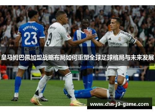 皇马姆巴佩加盟战略布局如何重塑全球足球格局与未来发展 皇马姆巴佩加盟战略布局如何重塑全球足球格局与未来发展