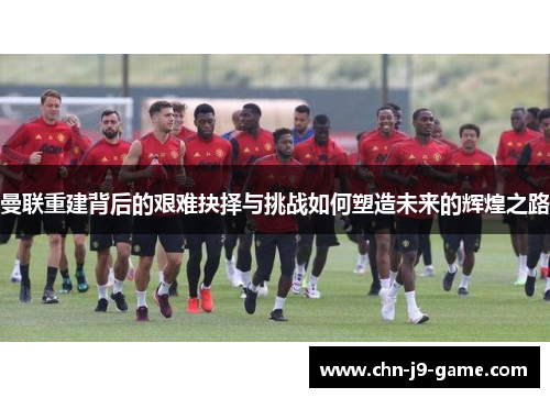 曼联重建背后的艰难抉择与挑战如何塑造未来的辉煌之路 曼联重建背后的艰难抉择与挑战如何塑造未来的辉煌之路
