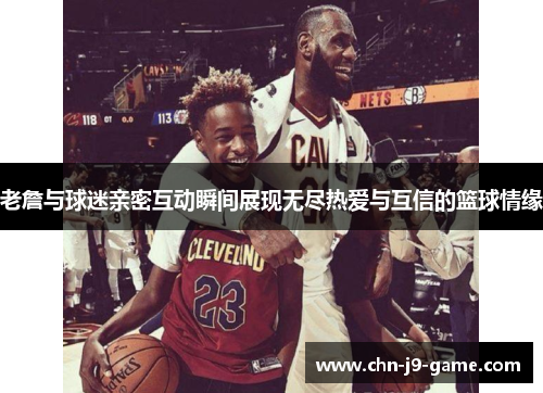 老詹与球迷亲密互动瞬间展现无尽热爱与互信的篮球情缘 老詹与球迷亲密互动瞬间展现无尽热爱与互信的篮球情缘