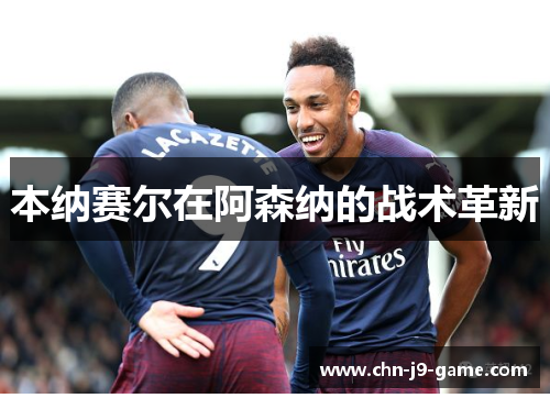 本纳赛尔在阿森纳的战术革新 本纳赛尔在阿森纳的战术革新