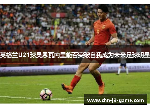 英格兰U21球员恩瓦内里能否突破自我成为未来足球明星 英格兰U21球员恩瓦内里能否突破自我成为未来足球明星
