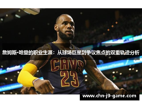 詹姆斯·哈登的职业生涯：从球场巨星到争议焦点的双重轨迹分析