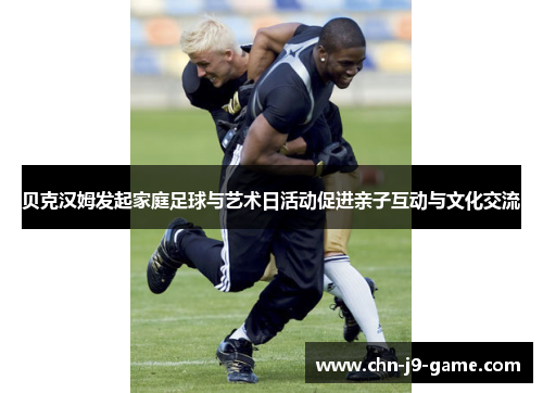 贝克汉姆发起家庭足球与艺术日活动促进亲子互动与文化交流 贝克汉姆发起家庭足球与艺术日活动促进亲子互动与文化交流