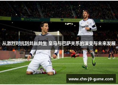 从激烈对抗到共赢共生 皇马与巴萨关系的演变与未来发展 从激烈对抗到共赢共生 皇马与巴萨关系的演变与未来发展