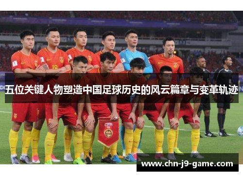 五位关键人物塑造中国足球历史的风云篇章与变革轨迹
