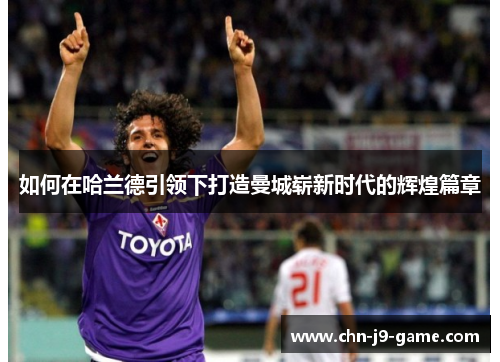 如何在哈兰德引领下打造曼城崭新时代的辉煌篇章 如何在哈兰德引领下打造曼城崭新时代的辉煌篇章