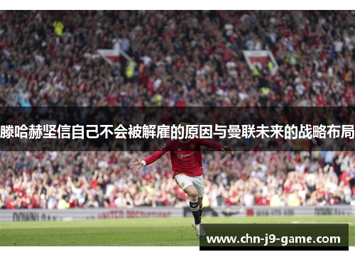 滕哈赫坚信自己不会被解雇的原因与曼联未来的战略布局 滕哈赫坚信自己不会被解雇的原因与曼联未来的战略布局