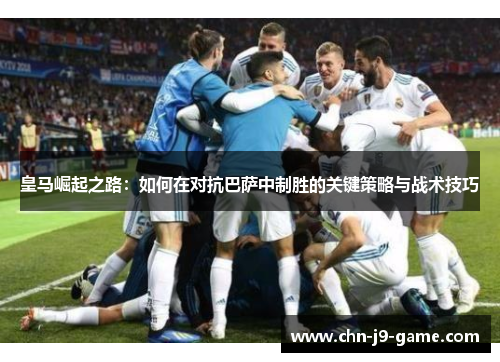 皇马崛起之路：如何在对抗巴萨中制胜的关键策略与战术技巧