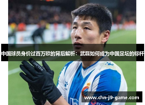 中国球员身价过百万欧的背后解析:武磊如何成为中国足坛的标杆 中国球员身价过百万欧的背后解析:武磊如何成为中国足坛的标杆