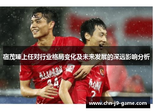宿茂臻上任对行业格局变化及未来发展的深远影响分析 宿茂臻上任对行业格局变化及未来发展的深远影响分析