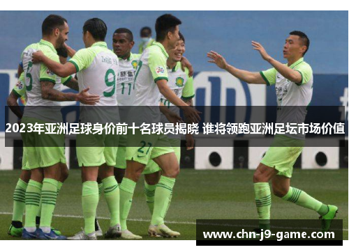 2023年亚洲足球身价前十名球员揭晓 谁将领跑亚洲足坛市场价值