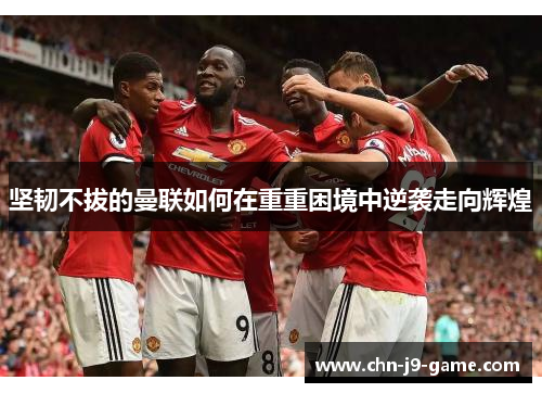 坚韧不拔的曼联如何在重重困境中逆袭走向辉煌 坚韧不拔的曼联如何在重重困境中逆袭走向辉煌