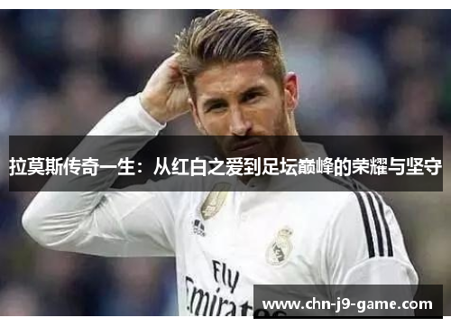拉莫斯传奇一生:从红白之爱到足坛巅峰的荣耀与坚守 拉莫斯传奇一生:从红白之爱到足坛巅峰的荣耀与坚守
