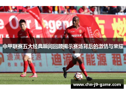 中甲联赛五大经典瞬间回顾揭示赛场背后的激情与荣耀 中甲联赛五大经典瞬间回顾揭示赛场背后的激情与荣耀