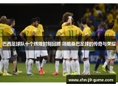 巴西足球队十个辉煌时刻回顾 领略桑巴足球的传奇与荣耀 巴西足球队十个辉煌时刻回顾 领略桑巴足球的传奇与荣耀