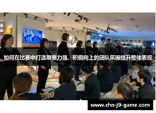 如何在比赛中打造凝聚力强、积极向上的团队氛围提升整体表现