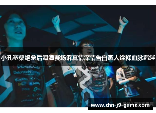 小孔塞桑绝杀后泪洒赛场诉真情深情告白家人诠释血脉羁绊 小孔塞桑绝杀后泪洒赛场诉真情深情告白家人诠释血脉羁绊