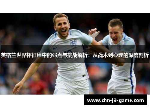 英格兰世界杯征程中的弱点与挑战解析：从战术到心理的深度剖析