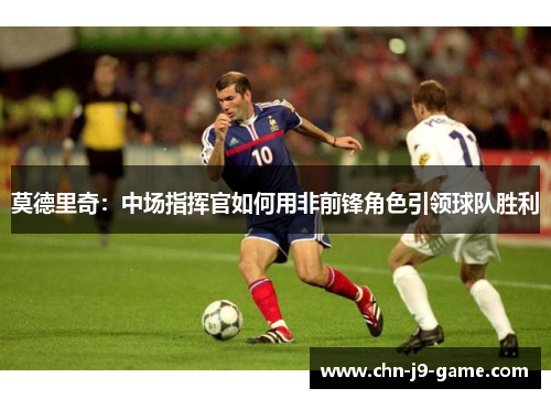 莫德里奇:中场指挥官如何用非前锋角色引领球队胜利 莫德里奇:中场指挥官如何用非前锋角色引领球队胜利