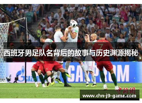 西班牙男足队名背后的故事与历史渊源揭秘 西班牙男足队名背后的故事与历史渊源揭秘