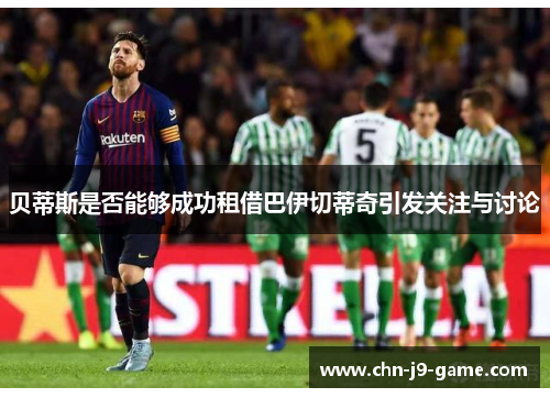 贝蒂斯是否能够成功租借巴伊切蒂奇引发关注与讨论 贝蒂斯是否能够成功租借巴伊切蒂奇引发关注与讨论