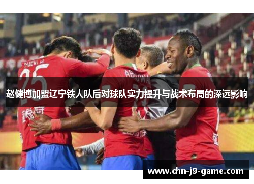 赵健博加盟辽宁铁人队后对球队实力提升与战术布局的深远影响 赵健博加盟辽宁铁人队后对球队实力提升与战术布局的深远影响