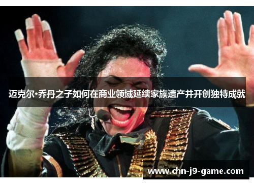 迈克尔·乔丹之子如何在商业领域延续家族遗产并开创独特成就 迈克尔·乔丹之子如何在商业领域延续家族遗产并开创独特成就