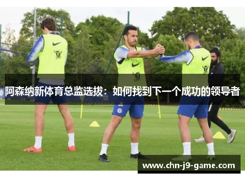 阿森纳新体育总监选拔:如何找到下一个成功的领导者 阿森纳新体育总监选拔:如何找到下一个成功的领导者