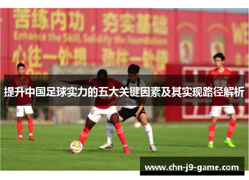 提升中国足球实力的五大关键因素及其实现路径解析 提升中国足球实力的五大关键因素及其实现路径解析