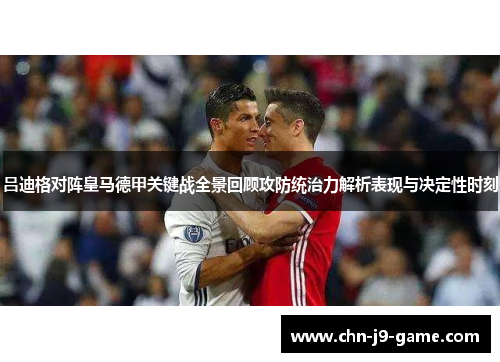 吕迪格对阵皇马德甲关键战全景回顾攻防统治力解析表现与决定性时刻